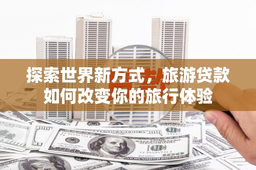 柳州探索世界新方式，旅游贷款如何改变你的旅行体验